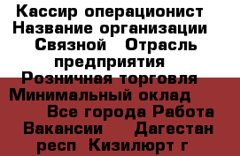 Кассир-операционист › Название организации ­ Связной › Отрасль предприятия ­ Розничная торговля › Минимальный оклад ­ 25 000 - Все города Работа » Вакансии   . Дагестан респ.,Кизилюрт г.